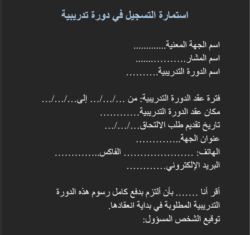 استمارة التسجيل في دورة تدريبية

اسم الجهة المعنية.............
اسم المشار………........
اسم الدورة التدريبية……….

فترة عقد الدورة التدريبية: من …/…/… إلى …/…/…
مكان عقد الدورة التدريبية…………
تاريخ تقديم طلب الالتحاق …/…/…
عنوان الجهة …………..
الهاتف: ………………… الفاكس …………..
البريد الإلكتروني …………

أقر أنا ……. بأن ألتزم بدفع كامل رسوم هذه الدورة التدريبية المطلوبة في بداية انعقادها.
توقيع الشخص المسؤول:
